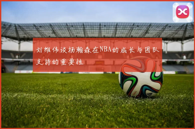刘维伟谈杨瀚森在NBA的成长与团队支持的重要性