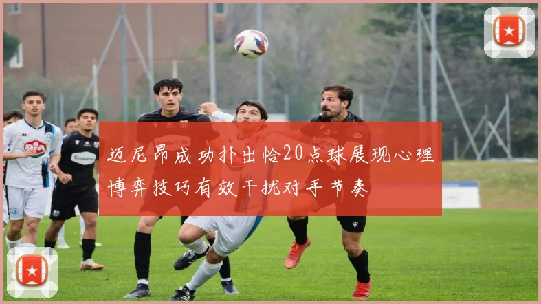 迈尼昂成功扑出恰20点球展现心理博弈技巧有效干扰对手节奏