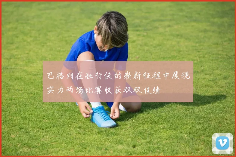 巴格利在独行侠的崭新征程中展现实力两场比赛收获双双佳绩