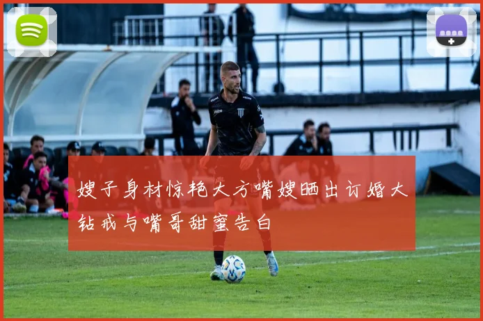 嫂子身材惊艳大方嘴嫂晒出订婚大钻戒与嘴哥甜蜜告白