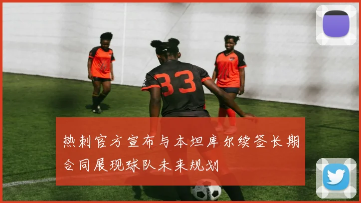 热刺官方宣布与本坦库尔续签长期合同展现球队未来规划