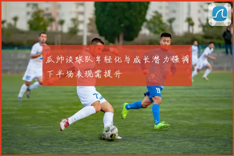 瓜帅谈球队年轻化与成长潜力强调下半场表现需提升