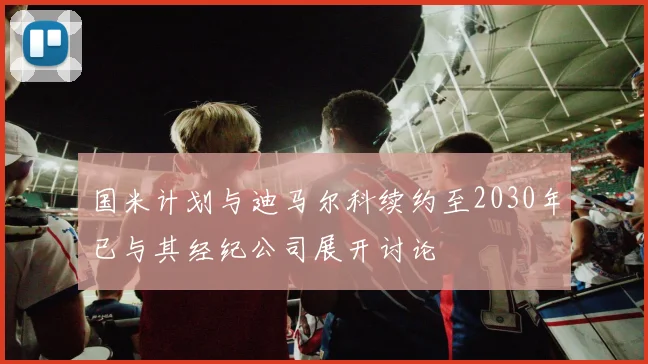 国米计划与迪马尔科续约至2030年已与其经纪公司展开讨论