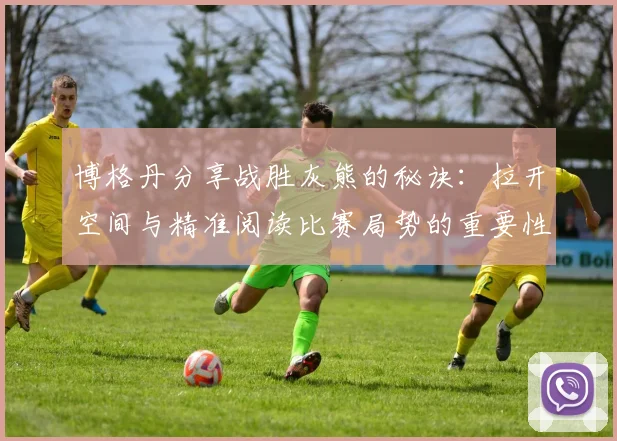 博格丹分享战胜灰熊的秘诀：拉开空间与精准阅读比赛局势的重要性