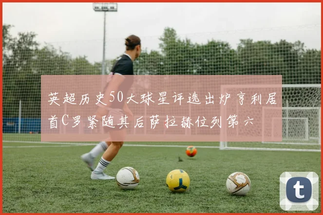 英超历史50大球星评选出炉亨利居首C罗紧随其后萨拉赫位列第六