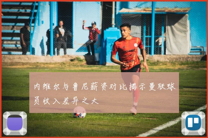内维尔与鲁尼薪资对比揭示曼联球员收入差异之大