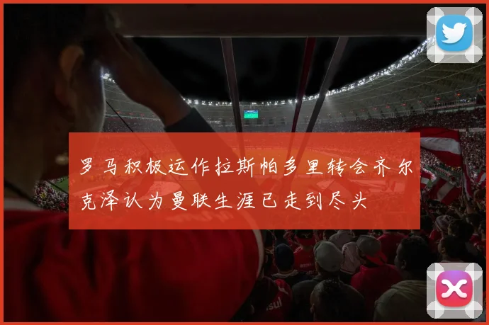 罗马积极运作拉斯帕多里转会齐尔克泽认为曼联生涯已走到尽头