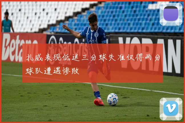扎威表现低迷三分球失准仅得两分球队遭遇惨败