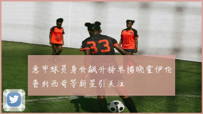 意甲球员身价飙升榜单揭晓霍伊伦普利西奇等新星引关注