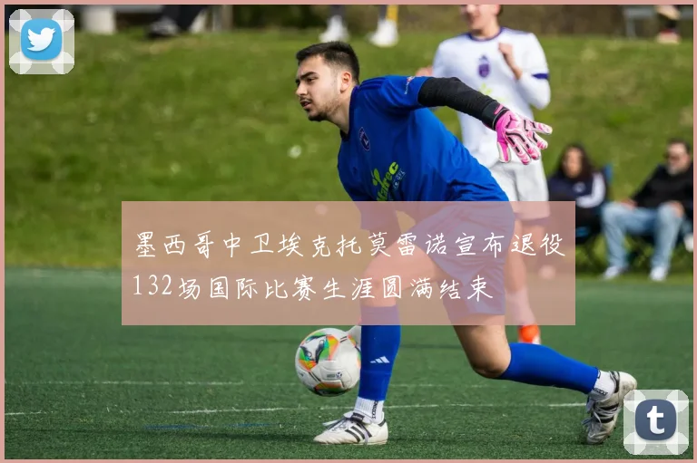墨西哥中卫埃克托莫雷诺宣布退役132场国际比赛生涯圆满结束