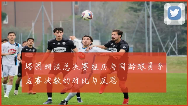 塔图姆谈总决赛经历与同龄球员季后赛次数的对比与反思