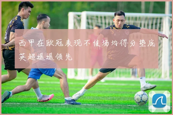 西甲在欧冠表现不佳场均得分垫底英超遥遥领先