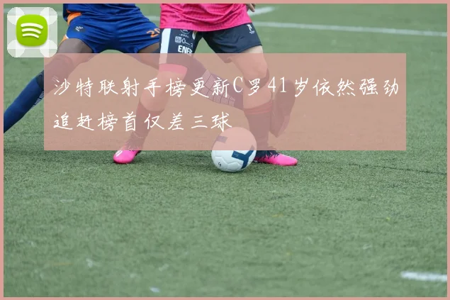沙特联射手榜更新C罗41岁依然强劲追赶榜首仅差三球