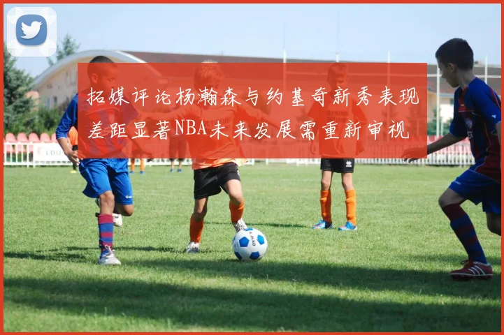 拓媒评论杨瀚森与约基奇新秀表现差距显著NBA未来发展需重新审视