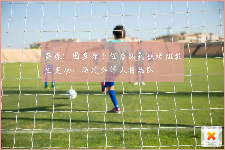英媒：图多尔上任后热刺教练组发生变动，海廷加等人将离队