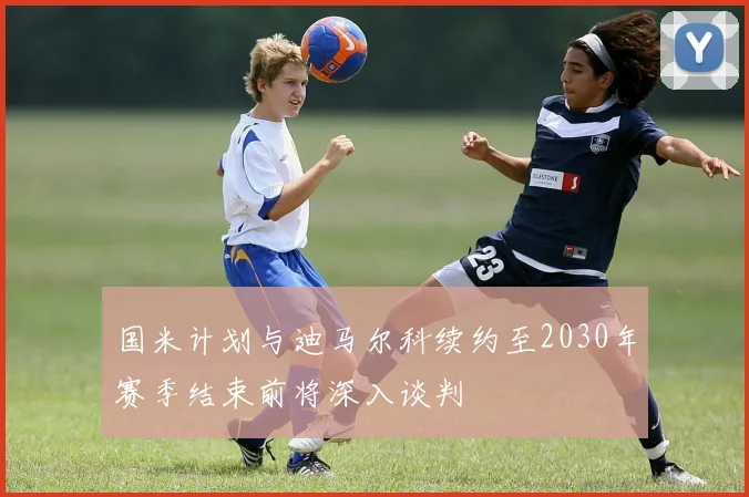国米计划与迪马尔科续约至2030年赛季结束前将深入谈判