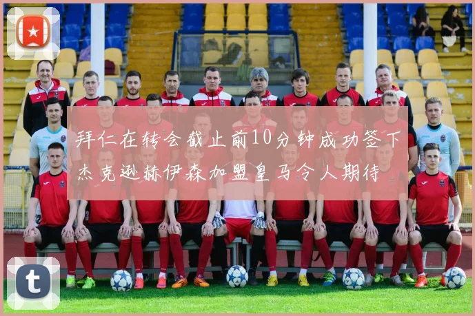 拜仁在转会截止前10分钟成功签下杰克逊赫伊森加盟皇马令人期待