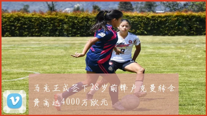 马竞正式签下28岁前锋卢克曼转会费高达4000万欧元