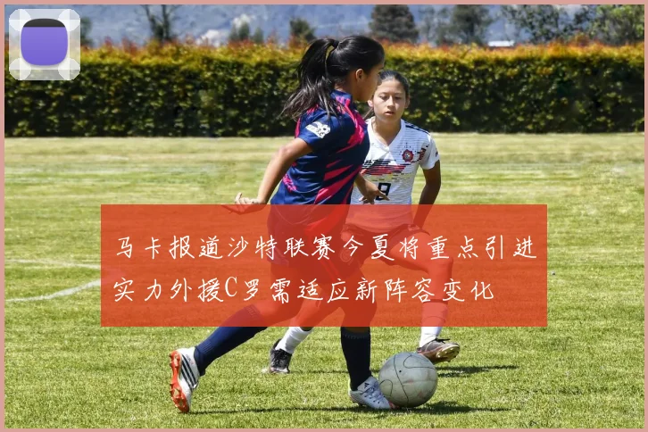 马卡报道沙特联赛今夏将重点引进实力外援C罗需适应新阵容变化