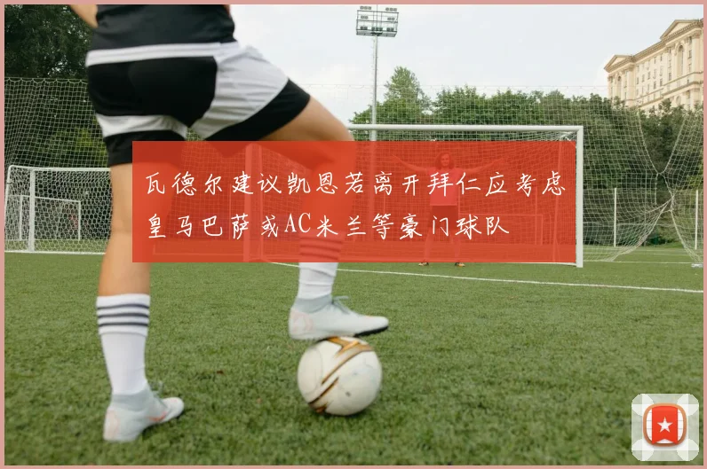 瓦德尔建议凯恩若离开拜仁应考虑皇马巴萨或AC米兰等豪门球队