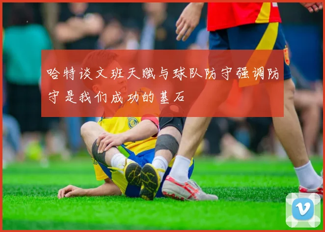 哈特谈文班天赋与球队防守强调防守是我们成功的基石