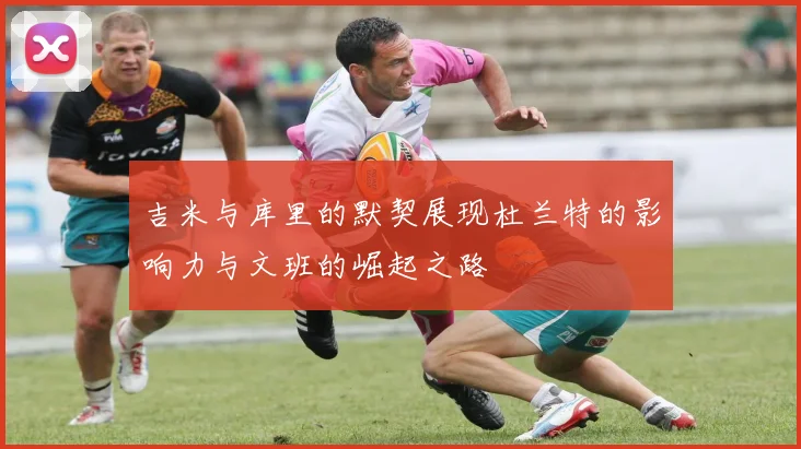吉米与库里的默契展现杜兰特的影响力与文班的崛起之路