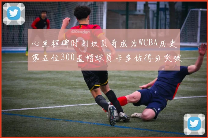心里程碑时刻坎贝奇成为WCBA历史第五位300盖帽球员卡多佐得分突破1000大关